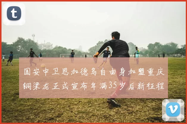 国安中卫恩加德乌自由身加盟重庆铜梁龙正式宣布年满35岁后新征程开启