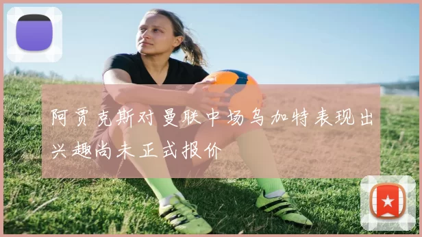 阿贾克斯对曼联中场乌加特表现出兴趣尚未正式报价