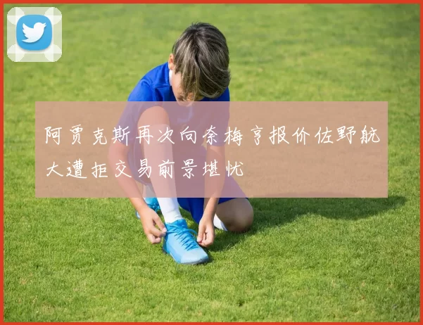 阿贾克斯再次向奈梅亨报价佐野航大遭拒交易前景堪忧