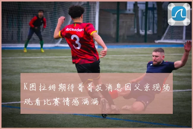 K图拉姆期待哥哥发消息因父亲现场观看比赛情感满满